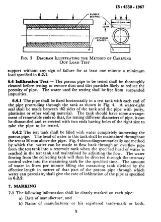IS : 4350 - 1967
Fro. 3 DIAGRAMILLUSTRATINGTHE METHOD OF CARRYING
OUT LOAD TEST
support without any sign of failure for at least one minute a minimum
load specified in 6.2.1.
6.4 Infiltration Test - The porous pipe to be tested shall be thoroughly
cleaned before testing to remove dust and dirt particles likely to reduce the
porosity of pipe. The water used for testing shall be free from suspended
impurities.
6.4.1 The pipe shall be fixed horizontally in a test tank with each end of
the pipe protruding through $e. tank as shown in Fig. 4. A water-tight
seal shall be made between the sides of the tank and the pipe with putty,
plasticine or other sealing material. The tank should have some arrange-
ment of removable ends so that, for testing different diameters of pipe, it can
be dismantled and re-erected with two ends having holes of the right size to
take the pipe to be tested.
6.4.2 The test tank shall be filled with water completely immersing the
porous pipe. The head of water in this tank shall be maintained throughout
the test at 50 mm above the pipe. Fig. 4 shows diagrammatically one method
by which the water can be made to flow back through an overflow pipe
from the test tank into a reservoir tank when the specified head of water is
reached in the test tank and maintained by adjusting the flow. The water
flowing from the collecting tank will then be diverted through the two-way
control valve into the measuring tank for the specified time. The amount
of water in litres per minute filling the measuring tank divided by the
effective length in metres of that part of the porous pipe through which
water can percolate, shall give the rate of infiltration of the pipe as specified
in 6.2.2.
7, MARKING
7.1 The following information shall be clearly marked on each pipe:
a) Date of manufacture, and
b) Name of manufacturer or his registered trade-mark or both.
9
 