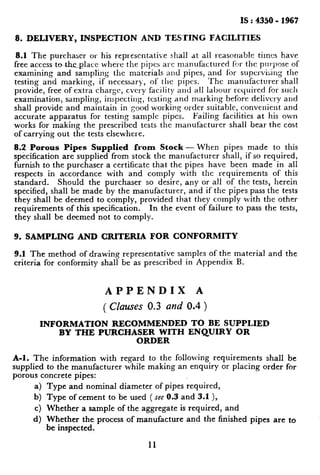 IS : 4350 - 1967
8. DELIVERY, INSPECTION AND TEKfING FACILITIES
8.1 The purchaser or his representative shall at all reasonable times have
free access to theplace where the pipes arc nlXl&CtUred hr the per-pc~se of
examining and sampling the materials and pipes, and for supervising the
testing and marking, if necessary, of the pipes. ‘I’hc manufacturer shall
provide, free of extra charge, cvcry facility and all labour required for sucl~
examination, sampling, inspecting, testing and marking before delivery and
shall provide and maintain in good working order suitable, convenient and
accurate apparatus for testing sample pipes. Failing facilities at his own
works for making the prescribed tests the manufacturer shall bear the cost
of carrying out the tests elsewhere.
8.2 Porous Pipes Supplied from Stock - When pipes made to this
specification are supplied from stock the manufacturer shall, if so required,
furnish to the purchaser a certificate that the pipes have been made in all
respects in accordance with and comply with the requirements of this
standard. Should the purchaser so desire, any or all of the tests, herein
specified, shall be made by the manufacturer, and if the pipes pass the tests
they shall he deemed to comply, provided that they comply with the other
requirements of this specification. In the event of failure to pass the tests,
they shall be deemed not to comply.
9. SAMPLING AND CRITERIA FOR CONFORMITY
9.1 The method of drawing representative samples of the material and the
criteria for conformity shall be as prescribed in Appendix B.
APPENDIX A
( Clauses 0.3 and 0.4 )
INFORMATION RECOMMENDED TO BE SUPPLIED
BY THE PURCHASER WITH ENQU1R.Y OR
ORDER
A-l. The information with regard to the following requirements shall be
supplied to the manufacturer while making an enquiry or placing order for
porous concrete pipes:
a) Type and nominal diameter of pipes required,
b) Type of cement to be used ( see 0.3 and 3-l),
c) Whether a sample of the aggregate is required, and
d) Whether the process of manufacture and the finished pipes are to
be inspected.
11
 