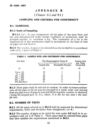 IS : 4350 - 1967
APPENDIX B
( C/cruses G.1 uizd 9.1 )
SAMPLING AND CRITERIA FOR CONFORMlTY
B-l. SAMPLlNG
B-l.1 Scale of Sampling
B-1.1.1 Lo/-- 111any cousignmrnt, all the pipes of the same form and
size and manufactured ulider similar conditions of production shall be
grolrped togcthcr to c-oustitute a lot. The conformity of a lot to the
requircmcnts of this specification shall be ascertained on the basis of tests
on pipes sclcctcd fi-om it.
B-1.2 ‘1’1~rlrInllx-r ol’pipcs to be selected from the lot shall be in accordance
with co1 2, 2 23litl 4 ol”l‘ablc 3.
TABLE 3 SAMPLE SIZE AND CRITERION FOR CONFORMITY
ior SIZE
(1)
up to 50
1:; :: 200100
201 I, 300
301 500501 &d above
FORRQUIREMENTSUNDER4 SAMPLE SIZE
c-.--.--_A-______~ FORTESTS
Sample Size Permissible Number UNDER6.2
12) (3) (4)
:: :
z 9
43’
5
4055 9 1;
B-1.3 These pipes shall be selected at random. In order to ensure random-
ness, all the pipes in the lot may be arranged in a serial order and starting
from any pipe every rth pipe be selected till the requisite number is obtained,
r being the integral part of iv/‘/z,where N is the lot size and n the sam-
ple size.
B-2. NUMBER OF TESTS
B-2.1 All the pipes selected as in B-l.2 shall be inspected for dimensional
requirements, finish and deviation from straightness ( see 4 ).
B-2.2 The number of pipes to be tested for tests under 6.2 shall be i,n ac-
cordance with co1 4.of Table 3. These pipes shall be selected from pipes
that have satisfied the requirements mentioned in B-2.1.
12
 