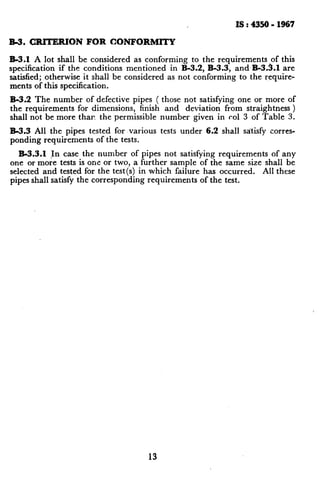 IS : 4350 - 1967
R-3. CRITERION FOR CONFORMITY
R-3.1 A lot shall be considered as conforming to the requirements of this
specification if the conditions mentioned in B-3.2, B-3.3, and B-3.3.1 are
satisfied; otherwise it shall be considered as not conforming to the require-
ments of this specification.
B-3.2 The number of defective pipes ( those not satisfying one or more of
the requirements for dimensions, finish and deviation from straightness )
shall not be more thar. the permissible number given in co1 3 of Table 3.
B-3.3 All the pipes tested for various tests under 6.2 shall satisfy corres-
ponding requirements of the tests.
B-3.3.1 Jn case the number of pipes not satisfying requirements of any
one or more tests is one or two, a further sample of the same size shall be
selected and tested for the test(s) in which failure has occurred. All these
pipes shall satisfy the corresponding requirements of the test.
13
 