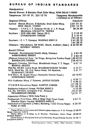 BUREAU OF INDIAN STANDARDS
Headquarters:
Manak Bhavan, 9 Bahadur Shah Zafar Marg, NEW DELHI 110002
Telephones: 331 01 31, 331 13 75 Telegrams: Manaksan’stfba
( Common to all Offices )
Regional Offices: Telephone
Central : Manak Bhavan, 9 Bahadur Shah Zafar Marg,
I
331 01 31
NEW DELHI 110002 331 13 75
*Eastern : 1/14 C. I. T. Scheme VII M, V. I, P. Road, 36 24 99
Maniktola, CALCUTTA 700054
Northern : SC0 445-446, Sector 35-C,
I
21843
CHANDfGARH 160036 3 16 41
1
41 24 42
Southern : C. I. T. Campus, MADRAS 600113
t: 229”:69
twestern : Manakalaya, E9 MIDC, Marol, Andheri ( East ), 8 32 92 95
BOMBAY 400093
Branch Offices:
‘Pushpak’, Nurmohamed Shaikh Marg, Khanpur,
I
2 63 48
AHMADABAD 380001 2 63 49
+,Peenya Industrial Area 1st Stage, Bangalore Tumkur Road 38 49 55
BANGALORE 560058
I
38 49 56
Ganaotri Complex, 5th Floor, Bhadbhada Road, T. T. Naoar, 667 16
~H~PAL 462003
Plot No. 82,183, Lewis Road, BHUBANESHWAR 751002
53j5. Ward No. 29, R.G. Barua Road, 5th Byelane,
GUWAHATI 781003
5-S-56C L. N. Gupta Marg ( Nampally Station Road ),
HYDERABAD 500001
R14 Yudhister Marg. C Scheme, JAIPUR 302005
117/418 B Sarvodaya Nagar. KANPUR 2O8005
Patliputra Industrial Estate, PATNA 800013
T.C. No. 1411421. University P.O.. Patayam
TRIVANDRUM 695035
inspection Offices ( With Sale Point ):
Pushpanjali. First Floor, 205-A West High Court Road,
Shankar Nagar Square, NAGPUR 4400 IO
5 36 27
3 31 77
231083
f
63471
6 98 32
1
21 68 76
21 82 92
6 23 05
16 21 04
16 21 17
2 51 71
Institution of Engineers ( India ) Building, 1332 Shivaji Nagar, 5 24 35
P.UNE 411005
-- --_
*SalesOfficein Calcutta is a15 P. 0. 27 68 00
Street. Calcutta 700072
Chowringhee Appro.jch, Prmcep
tsales Office in Bombay is at Novelty Chambers, Grant Road, 69 66 28
Bombay 400007
#Sales Office in Bangalore is at Unity Building, Nareslmharaja Square, 22 36 71
Bangalore 560002
I?cprograplly Unit, BIS, New Delhi, India
 