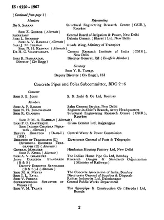 ls:4350-1967
( Continued from page
Members
D!&s&xRKAR
Representing
Strucz~~ke~ginecring Research Centre ( CSIR ),
.
SHRI Z. GEORGE(Alternate)
SECRETARY Central Board of Irrigation & Power, New Delhi
SHRIL. SWXROOP Dalmia Cement ( Bharat ) Ltd, New Delhi
SHRIA. V. RAMANP;( Alternate )
SHRI J. M. TREHAN Roads Wing, Ministry of Transport
SHRIN. H. KESWANI ( Alternate )
DR H. C. VISVESVARAYA Cement Research Institute of India (CSIR),
New Delhi
SHRIR. NACARAJAN, Director General, IS1 ( Ex-ojicio Member )
Director ( Civ Engg )
Secretary
SHRI Y. R. TANEJA
Deputy Director ( Civ Engg ), IS1
Concrete Pipes and Poles Subcommittee, BDC 2 : 6
Convener
SHRI S. B. JOSHI S. B. Joshi & Co Ltd, Bombay
Members
SHRI A. P. BAGCHI Sahu Cement Service, New Delhi
SHR! N. H. BHACWANANI Engineer-in-Chief’s Branch, Army Headquarters
SHRIR. CHAIDRA StruzzikeFgineering Research Cenlre ( CSIR ),
SHRIP. M. A. RAHIMANf Alternate )
’SHRI P. C. CHATTERJEE
SHRI J~GDI~HCHANDRANIJHA-
WAN t Alhnate )
DEPUTY DIRECTOR ‘( DAMS-I‘I
(PH)
DIRECTOROFTELEGRAPHS(L)
DIVISIONAL ENGINEER TELE-
GRAPHS(C) ( Alternate )
GENERALMANAGER
SHRI P. KINRA ( Alternate )
SHRIA.V.GHARPURE
JOINT DIRECTOR STANDARDS
(B&S)
DEPUTY DIRECTOR STANDARDS
(B & S )-I(Alternate )
SHRl M.A. MEHTA
SHRX I.L. PATEL
SHRIV.PODDAR
SU~~~I~E~ING SURVEYOR op
SHRIV.M.TALATI
O&ssa Cement Ltd, Rajgangpur
Central Water & Power Commission
Directorate General of Posts 8r Telegraphs
Hindustan Housing Factory Ltd, New Delhi
st;eEcan Hume Pipe Co Ltd, Bombay
Destgns & Standards Or’ganization
( Ministry of Railways )
The Concrete Association of India, Bombay
Directorate General of Supplies & Disposals
Rohtas Industries Ltd, Dalmianagar
Central Public Works Department
The BSzz;Fpe & Construction Co ( Baroda ) Ltd,
2
.--
.
 