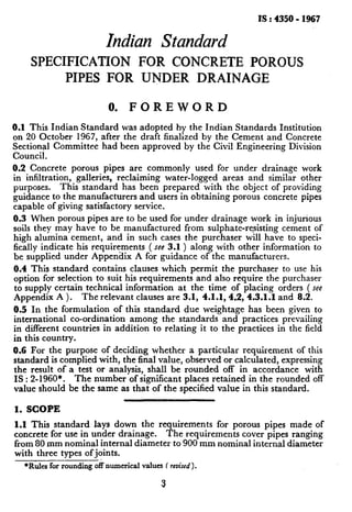 IS : 4350- 1967
ZndianStandard
SPECIFICATION FOR CONCRETE POROUS
PIPES FOR UNDER DRAINAGE
0. FOREWORD
0.1 This Indian Standard was adopted hy the Indian Standards Institution
on 20 October 1967, after the draft finalized by the Cement and Concrete
Sectional Committee had been approved by the Civil Engineering Division
Council.
0.2 Concrete porous pipes are commonly used for under drainage work
in infiltration, galleries, reclaiming water-logged areas and similar other
purposes. This standard has been prepared with the object of providing
guidance to the manufacturers and users in obtaining porous concrete pipes
capable of giving satisfactory service.
0.3 When porous pipes are to be used for under drainage work in injurious
soils they may have to be manufactured from sulphate-refisting cement of
high alumina cement, and in such cases the purchaser will have to speci-
fically indicate his requirements ( see 3.1 ) along with other information to
be supplied under Appendix A for guidance of the manufacturers.
0.4 This standard contains clauses which permit the purchaser to use his
option for selection to suit his requirements and also require the purchaser
to supply certain technical information at the time of placing orders ( see
Appendix A ). The relevant clauses are 3.1, 4.1.1,4.2, 4.3.1.1 and 8.2.
0.5 In the formulation of this standard due weightage has been given to
international co-ordination among the standards and practices prevailing
in different countries in addition to relating it to the practices in the field
in this country.
0.6 For the purpose of deciding whether a particular requirement of this
standard is complied with, the final value, observed or calculated, expressing
the result of a test or analysis, shall be rounded off in accordance with
IS : 2-1960*. The number of significant places retained in the rounded off
value should be the same as that of the specified value in this standard.
1. SCOPE
1.1 This standard lays down the requirements for porous pipes made of
concrete for use in under drainage. The requirements cover pipes ranging
from 80 mm nominal internal diameter to 900 mm nominal internal diameter
with three types ofjoints.
*Rulesfor roundingoffnumericalvalues( mised ).
3
 