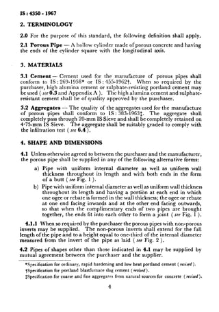 IS : 4350 - 1967
2. TERMINOLOGY
2.0 For the purpose of this standard, the following definition shall apply.
2.1 Porous Pipe - A hollow cylinder made of porous concrete and having
the ends of the cylinder square with the longitudinal axis.
3. MATERIALS
3.1 Cement -- Cement used for the manufacture of porous pipes shall
conform to IS : 269-1958* or IS : 455-1962t. When so required by the
purchaser, high alumina cement or sulphate-resisting portland cement may
be used ( see 0.3 and Appendix A ). The high alumina cement and sulphate-
resistant cement shall be of quality approved by the purchaser,
3.2 Aggregates - The quality of the aggregates used for the manufacture
of porous pipes shall conform to 1S : 383-19631. The aggregate shall
completely pass through 20-mm IS Sieve and shall be completely retained on
4*75-mm IS Sieve. The aggregate shall be suitably graded to comply with
the infiltration test ( see 6.4 ).
4. SHAPE AND DIMENSIONS
4.1 Unless otherwise agreed to between the purchaser and the manufacturer,
the porous pipe shall be supplied in any of the following alternative forms:
a) Pipe with uniform internal diameter as well as uniform wall
thickness throughout its length and with both ends in the form
of a butt ( see Fig. 1 ).
b) Pipe with uniform internal diameter as well as uniform wall thickness
throughout its length and having a portion at each end in which
one ogee or rebate is formed in the wall thickness; the ogee or rebate
at one end facing inwards and at the other end facing outwards,
so that when the complimentary ends of two pipes are brought
together, the. ends fit into each other to form a joint ( see Fig. 1 ).
4.1.1 When so required by the purchaser the porous pipes with non-porous
inverts may be supplied. The non-porous inverts shall extend for the full
length of the pipe and to a height equal to one-third of the internal diameter
measured from the invert of the pipe as laid ( see Fig. 2 ).
4.2 Pipes of shapes other than those indicated in 4.1 may be supplied by
mutual agreement between the purchaser and the supplier.
*Specification for ordinary, rapid hardening and low heat portland cement ( revised ).
+Specification for portland blastfurnace slag cement ( revised ).
$Specification for coarse and fine aggregates from natural sources for concrete ( revised ).
4
 