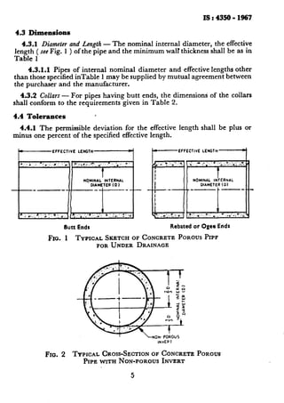 is:4350-1967
4.3 Dimensions
4.3.1 Diameter and Length - The nominal internal diameter, the effective
length ( seeFig. 1 ) of the pipe and the minimum walr thickness shall be as in
Table 1
4.3.1.1 Pipes of internal nominal diameter and effective lengths other
than those specified inTable 1 may be supplied by mutual agreement between
the purchaser and the manufacturer.
4.3.2 Collars - For pipes having butt ends, the dimensions of the collars
shall conform to the requirements given in Table 2.
4.4 Tolerances ’
4.4.1 The permissible deviation for the
minus one percent .of the specified effective
c EFFECTIVE LENGTH L
.. ‘. ; .: 0,. ,.<, g : : ._, y.‘:;;::),‘;__:y _. .. : .: ; I
_-- j
t
NqMlNAL INTERNAL
DIAMETER (0 1
I f
a; #..: 2: .: f’. . . _‘_., ,J- .“.d ;.+;_ ,;‘,y 1 ... :;, ‘Z“.,. 1,
Butt Ends
effective length shall be plus or
length.
EFFECTIVE LENGTH
t
NOMINAL INTERNAL
OIAMETER (0)
.:‘<i:..‘*.: ,:: ,t.:..,. .1’. *.I, 4. .. . .,.,.:-,..,..,, ,.
Rebatedor Ogee Ends
Fro. 1 TYPICAL SKETCHOFCONCRETEPOROUSPIPF
FORUNDER DRAINAGE
~10. 2 TYPICAL CROSS-SECTIONOFCONCRETEPOROUS
PIPE WITH NON-POROUSINVERT
5
 