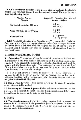 IS : 4350 - 1967
4.4.2 The internal diameter of any porous pipe throughout the effective
length shall nowhere deviate from the nominal internal diameter by more
than the following limits:
Nominal Internal
Diameter
Permissible Deviation from Nominal
Internal Diameter
Up to and including 300 mm
Over 300 mm, up to 400 mm
$3 mm
-1.5 mm
+6 mm
-3 mm
Over 400 mm
+ 1.5 percent
- 0.75 percent
4.4.3 Permissible Deviation from Straightness - The permissible deviation
from straightness of any porous pipe, throughout its effective length measured
on the inside on a line parallel to the longitudinal axis of the pipe, and by
means of a rigid straight edge, shall not exceed for all diameters, 3 mm for
every metre run.
5. MANUFACTURE AND FINISH
5.1 General - The methods ofmanufacture shall be such that the form and
dimensions of the finished pipe are accurate within the limits specified in this
standard. The edges of the pipe shall be well defined and their ends shall be
square with the longitudinal axis. The portion of the pipe for a length of
75 mm from either end may be strengthened by grouting or any other
suitable means to prevent the breakage.
5.1.1 It is not always necessary to reinforce the pipes. Holvevcr, if
required to add to the strength of the pipe for bearing external load or to
withstand handling dping transportation, the pipes may be reinforced with
the galvanized steel remforcement.
5.2 Non-porous Inverts - Non-porous inverts may be made by grouting
or any other suitable method.
5.3 Maturing of Porous Pipes - Unless otherwise authorized by the
purchaser no pipes shall be supplied under this specification until they have
been allowed to mature under suitable conditions.
6. TESTS
6.1 Test Specimens - All pipes for testing purposes shall be selected at
random in accordance with the procedure given in Appendix B from the
stock of the manufacturer and shall be such as would not otherwise be
rejected under this.specification.
7
 