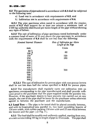 6.2 The specimens ofpipes selected in accordance with 6.1 shall be subjected
to the following tests:
a) Load test in accordance with requirements of 6.3, and
b) Infiltration test in accordance with requirements of 6.4.
6.2.1 The pipe specimens when tested in accordance with the require-
ments of 6.3 shall support for at least one minute a minimum load of
2 000 kg uniformly distributed per metre length of the pipe without showing
any signs of failure.
6.2.2 The rate of infiltration of pipe specimens tested horizontally under
a constant head of water of 50 mm above the pipe specimen in accordance
with the requirements of 6.4 shall be not less than the following:
Nominal Zntemai Diameter Rate of TnjItration per Metre
Length of the Pipe
mm l/min
80
1
60
E 120
250 180
300
350 1
400 1
450
500 I 300
600 1
700 I
800
900 J
6.2.2.1 The rate of infiltration for porous pipes with non-porous inverts
shall be not less than half the values specified in 6.2.2 for porous pipes.
6.2.3 The manufacturer shall regularly carry out infiltration tests on
specimens corresponding to the pipe manufactured and shall provide suffi-
cient proof to the purchaser that the pipes supplied satisfy the porosity test.
However, if the purchaser desires to have porosity test carried out on any
sample, the cost of the pipe shall be borne by the purchaser unless otherwise
agreed to between the purchaser and the manufacturer.
6.3 Load Test - The pipe to be tested shall be placed centrally between,
and with its longitudinal axis parallel to, two hard unyielding bearers of
150 mm width, with rubber packing 150 mm wide and 25 mm thick between
the bearers and the pipe ( see Fig. 3 ).
6.3.1 The load shall be steadily and uniformly applied, starting from zero,
at a rate not exceeding 165 kg/m length of pipe in 10 seconds. The pipe shall
8
 
