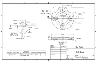 .8512 Z .1460 
P .8500 
.1472 X4 
B B 
SECTION C-C 
SCALE 1 : 1 
DETAIL L 
SCALE 1 : 1 
L 
C C 
St_ccruz 4/9/2013 
A A 
PARTS LIST 
ITEM QTY PART NUMBER DESCRIPTION COMPANY MATERIAL PAGE/ZONE 
Plate to hold springs Built Steel 4 
and guide die punch 
1 1 Die_Plate 
1 
1 
2 
2 
3 
3 
4 
4 
SHEET 4 OF 8 
DRAWN 
CHECKED 
QA 
MFG 
APPROVED 
DWG NO 
Punch_Die_Drawing 
TITLE 
SIZE 
B 
SCALE 
REV 
P2.8800 
1/4-20 UNC - 2B X4 
R.. 99337835 x2 
R1.9615 
1.0019230 
1.0019230 
.2019230 
.5009615 
.5009615 
.3019230 
.2019230 
.2019230 
.5019230 
.2509615 
1.6250 
1.8750 
R6.0000 
3.9230 
.3750 
1:1 
Die Plate 
C.G. Cruz 
 