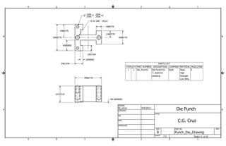 .1004 Z .2500 
.4980770 
B B 
PARTS LIST 
ITEM QTY PART NUMBER DESCRIPTION COMPANY MATERIAL PAGE/ZONE 
Steel, 5 
High 
Strength 
Low Alloy 
Die Punch for Built 
T, Sized for 
shearing 
1 1 Die_Punch2 
1 
St_ccruz 4/9/2013 
.1961540 
A A 
1 
2 
2 
3 
3 
4 
4 
SHEET 5 OF 8 
DRAWN 
CHECKED 
QA 
MFG 
APPROVED 
DWG NO 
Punch_Die_Drawing 
TITLE 
SIZE 
B 
SCALE 
REV 
.9980770 
.6225319 
R6.0000000 
P .1000 
.2504 x2 
.9980770 
.2961540 
.1000000 
.4000000 
8-32 UNC - 2B x2 
.1980770 
.4980770 
.2480770 
Die Punch 
2:1 
C.G. Cruz 
 