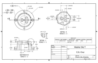 .2506 THRU X2 
.2666 Z 1.0000 
.4387 Z .2500 
B B 
.2019230 
St_ccruz 4/9/2013 
.9510 
A A 
SECTION H-H 
SCALE 1 : 1 
DETAIL J 
SCALE 1 : 1 
DETAIL K 
SCALE 1 : 1 
H H 
J 
K 
PARTS LIST 
ITEM QTY PART NUMBER DESCRIPTION COMPANY MATERIAL PAGE/ZONE 
Punch Die with Built Steel 7 
exit hole 
1 1 Washer_Die_T 
1 
1 
2 
2 
3 
3 
4 
4 
SHEET 7 OF 8 
DRAWN 
CHECKED 
QA 
MFG 
APPROVED 
DWG NO 
Punch_Die_Drawing 
TITLE 
SIZE 
B 
SCALE 
REV 
P .2500 
P .2660 
1.0008 
X P .4380 
.2506 X2 
P3.4420 
1.4710 
.5000 
R5.9350 
.0379 
3ƒ 
R.0350 
.2667 
.3260 
.1250 
.1250 
R.. 00662655 
P2.4420 
P2.1920 
1.0019230 
.5009615 
.5009615 
.5019230 
.2019230 
.2019230 
1.0019230 
.3019230 
.2476707 
1:1 
Washer Die T 
C.G. Cruz 
1.0000 
 