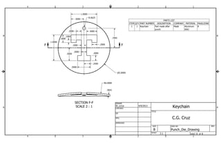 B B 
F .1000 .2000 
F 
.2000 .2000 
SECTION F-F 
SCALE 2 : 1 
PARTS LIST 
ITEM QTY PART NUMBER DESCRIPTION COMPANY MATERIAL PAGE/ZONE 
Aluminum 8 
6061 
Part made after Made 
punch 
1 1 Keychain 
1 
St_ccruz 4/9/2013 
R6.0000 
A A 
1 
2 
2 
3 
3 
4 
4 
SHEET 8 OF 8 
DRAWN 
CHECKED 
QA 
MFG 
APPROVED 
DWG NO 
Punch_Die_Drawing 
TITLE 
SIZE 
B 
SCALE 
REV 
P2.0000 
.7495 
.0641 
.5000 
.2500 
.1000 
.3000 
1.0000 
1.0000 
.2000 .4000 
.5000 
.5000 R.0625 
2:1 
Keychain 
C.G. Cruz 
