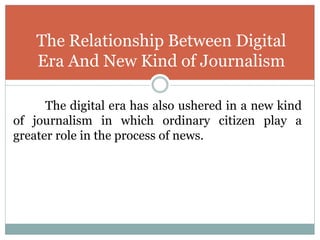 The digital era has also ushered in a new kind
of journalism in which ordinary citizen play a
greater role in the process of news.
The Relationship Between Digital
Era And New Kind of Journalism
 