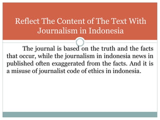 The journal is based on the truth and the facts
that occur, while the journalism in indonesia news in
published often exaggerated from the facts. And it is
a misuse of journalist code of ethics in indonesia.
Reflect The Content of The Text With
Journalism in Indonesia
 