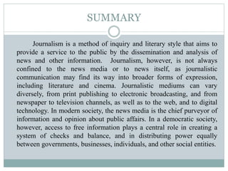 SUMMARY
Journalism is a method of inquiry and literary style that aims to
provide a service to the public by the dissemination and analysis of
news and other information. Journalism, however, is not always
confined to the news media or to news itself, as journalistic
communication may find its way into broader forms of expression,
including literature and cinema. Journalistic mediums can vary
diversely, from print publishing to electronic broadcasting, and from
newspaper to television channels, as well as to the web, and to digital
technology. In modern society, the news media is the chief purveyor of
information and opinion about public affairs. In a democratic society,
however, access to free information plays a central role in creating a
system of checks and balance, and in distributing power equally
between governments, businesses, individuals, and other social entities.
 