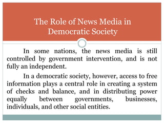 In some nations, the news media is still
controlled by government intervention, and is not
fully an independent.
In a democratic society, however, access to free
information plays a central role in creating a system
of checks and balance, and in distributing power
equally between governments, businesses,
individuals, and other social entities.
The Role of News Media in
Democratic Society
 