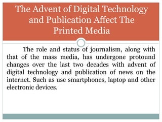 The role and status of journalism, along with
that of the mass media, has undergone protound
changes over the last two decades with advent of
digital technology and publication of news on the
internet. Such as use smartphones, laptop and other
electronic devices.
The Advent of Digital Technology
and Publication Affect The
Printed Media
 