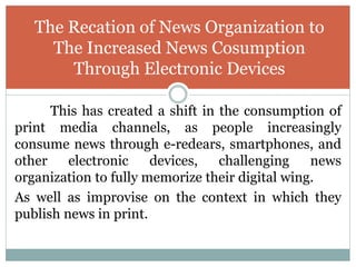This has created a shift in the consumption of
print media channels, as people increasingly
consume news through e-redears, smartphones, and
other electronic devices, challenging news
organization to fully memorize their digital wing.
As well as improvise on the context in which they
publish news in print.
The Recation of News Organization to
The Increased News Cosumption
Through Electronic Devices
 