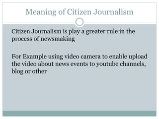 Meaning of Citizen Journalism
Citizen Journalism is play a greater rule in the
process of newsmaking
For Example using video camera to enable upload
the video about news events to youtube channels,
blog or other
 