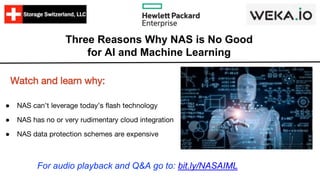 Three Reasons Why NAS is No Good
for AI and Machine Learning
● NAS can’t leverage today’s flash technology
● NAS has no or very rudimentary cloud integration
● NAS data protection schemes are expensive
Watch and learn why:
For audio playback and Q&A go to: bit.ly/NASAIML
 