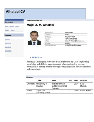 Alhalabi CV
 Languages
Arabic – Mother Tongue.
English – Fluent.
 Hobbies
Football
Swimming.
Searching.
Organizing.
Personal Information
Majdi A. M. Alhalabi
 Objective
Seeking a Challenging Job where I can implement my Civil Engineering
knowledge and skills in an environment where enthused to become
productive in a timely manner through correctexecution of work standards
and procedures.
Nationality: Palestinian
Gender: male
Birthday: July 09h
1991
Mobile: +971506935155
E-Mail Majdi.Al-Halabi@hotmail.com
Religion Muslim
Driving License United Arab Emirates
Education
Title Major GPA Year Location
University Universuty of
Sharjah
Bachelor of Civil
and Environmental
Engineer
- 2014 UAE –
Sharjah
School Zayed First
Secondary School
- - 2009 UAE – Al Ain
 