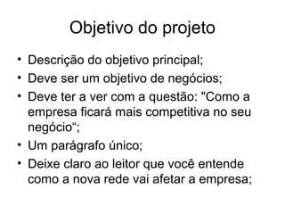 Objetivo do projeto 
• Descrição do objetivo principal; 
• Deve ser um objetivo de negócios; 
• Deve ter a ver com a questão: "Como a 
empresa ficará mais competitiva no seu 
negócio“; 
• Um parágrafo único; 
• Deixe claro ao leitor que você entende 
como a nova rede vai afetar a empresa; 
 
