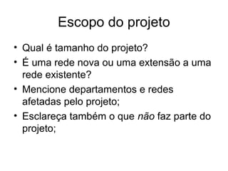 Escopo do projeto 
• Qual é tamanho do projeto? 
• É uma rede nova ou uma extensão a uma 
rede existente? 
• Mencione departamentos e redes 
afetadas pelo projeto; 
• Esclareça também o que não faz parte do 
projeto; 
 