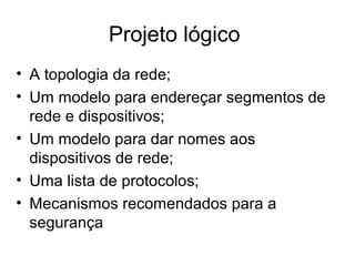 Projeto lógico 
• A topologia da rede; 
• Um modelo para endereçar segmentos de 
rede e dispositivos; 
• Um modelo para dar nomes aos 
dispositivos de rede; 
• Uma lista de protocolos; 
• Mecanismos recomendados para a 
segurança 
 