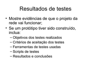 Resultados de testes 
• Mostre evidências de que o projeto da 
rede vai funcionar; 
• Se um protótipo tiver sido construído, 
inclua: 
– Objetivos dos testes realizados 
– Critérios de aceitação dos testes 
– Ferramentas de testes usadas 
– Scripts de testes 
– Resultados e conclusões 
 