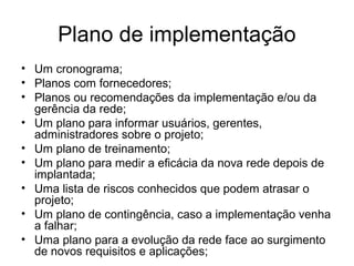 Plano de implementação 
• Um cronograma; 
• Planos com fornecedores; 
• Planos ou recomendações da implementação e/ou da 
gerência da rede; 
• Um plano para informar usuários, gerentes, 
administradores sobre o projeto; 
• Um plano de treinamento; 
• Um plano para medir a eficácia da nova rede depois de 
implantada; 
• Uma lista de riscos conhecidos que podem atrasar o 
projeto; 
• Um plano de contingência, caso a implementação venha 
a falhar; 
• Uma plano para a evolução da rede face ao surgimento 
de novos requisitos e aplicações; 
 