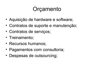 Orçamento 
• Aquisição de hardware e software; 
• Contratos de suporte e manutenção; 
• Contratos de serviços; 
• Treinamento; 
• Recursos humanos; 
• Pagamentos com consultoria; 
• Despesas de outsourcing; 
 