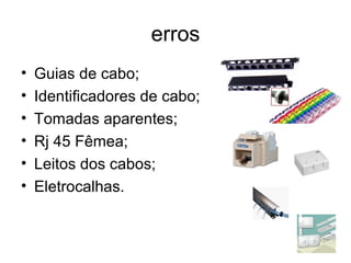 erros 
• Guias de cabo; 
• Identificadores de cabo; 
• Tomadas aparentes; 
• Rj 45 Fêmea; 
• Leitos dos cabos; 
• Eletrocalhas. 
 