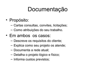 Documentação 
• Propósito: 
– Cartas consultas, convites, licitações; 
– Como atribuições do seu trabalho. 
• Em ambos os casos: 
– Descreve os requisitos do cliente; 
– Explica como seu projeto os atende; 
– Documenta a rede atual; 
– Detalha o projeto lógico e físico; 
– Informa custos previstos; 
 