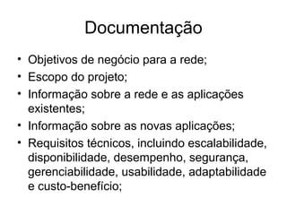 Documentação 
• Objetivos de negócio para a rede; 
• Escopo do projeto; 
• Informação sobre a rede e as aplicações 
existentes; 
• Informação sobre as novas aplicações; 
• Requisitos técnicos, incluindo escalabilidade, 
disponibilidade, desempenho, segurança, 
gerenciabilidade, usabilidade, adaptabilidade 
e custo-benefício; 
 