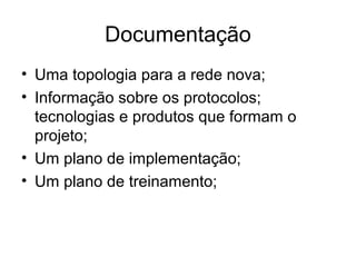 Documentação 
• Uma topologia para a rede nova; 
• Informação sobre os protocolos; 
tecnologias e produtos que formam o 
projeto; 
• Um plano de implementação; 
• Um plano de treinamento; 
 