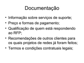 Documentação 
• Informação sobre serviços de suporte; 
• Preço e formas de pagamento; 
• Qualificação de quem está respondendo 
ao RFP; 
• Recomendações de outros clientes para 
os quais projetos de redes já foram feitos; 
• Termos e condições contratuais legais; 
 