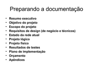 Preparando a documentação 
• Resumo executivo 
• Objetivo do projeto 
• Escopo do projeto 
• Requisitos de design (de negócio e técnicos) 
• Estado da rede atual 
• Projeto lógico 
• Projeto físico 
• Resultados de testes 
• Plano de implementação 
• Orçamento 
• Apêndices 
 