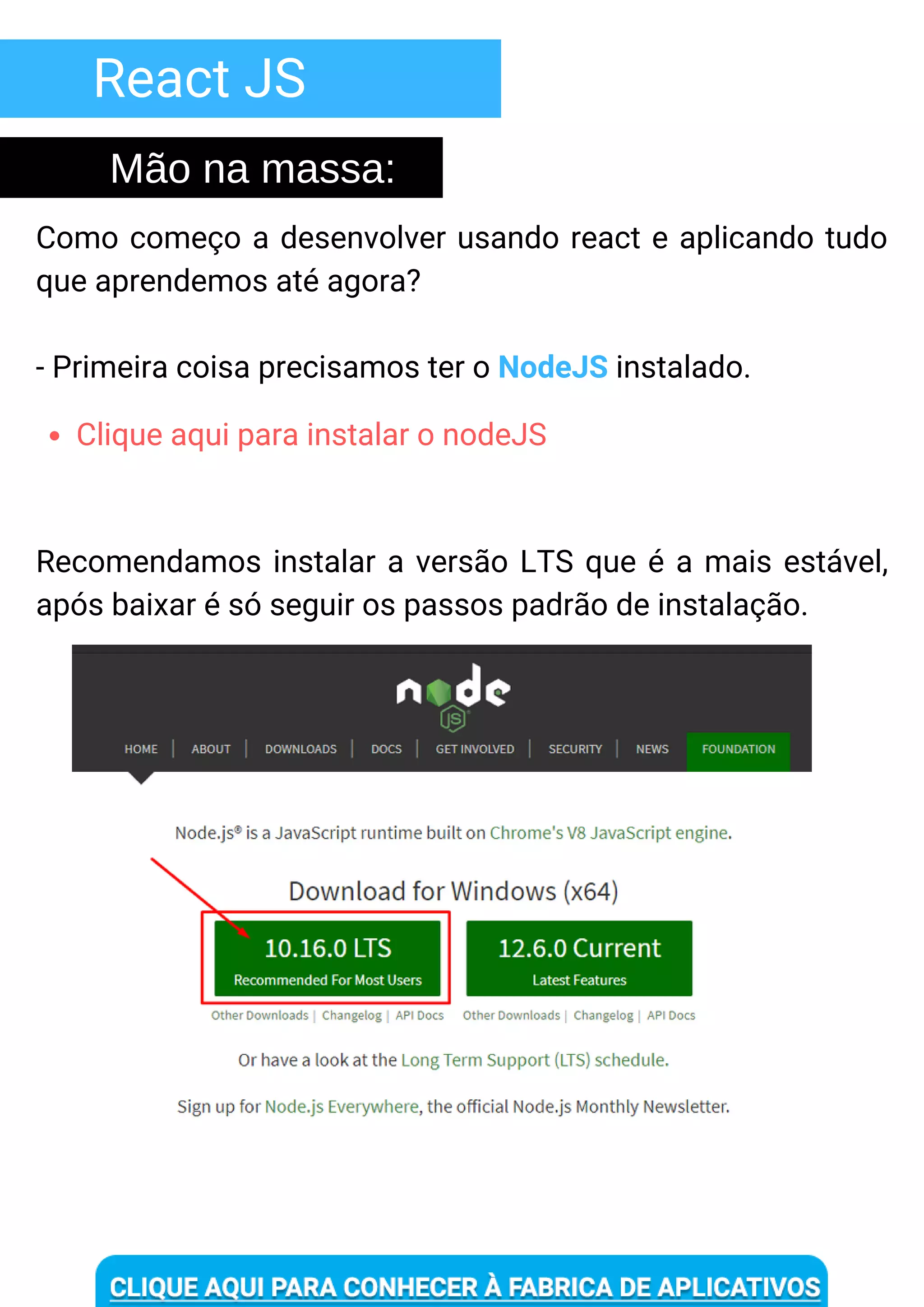 React JS
Como começo a desenvolver usando react e aplicando tudo
que aprendemos até agora?
- Primeira coisa precisamos ter o NodeJS instalado.
Mão na massa:
Clique aqui para instalar o nodeJS
Recomendamos instalar a versão LTS que é a mais estável,
após baixar é só seguir os passos padrão de instalação.
 