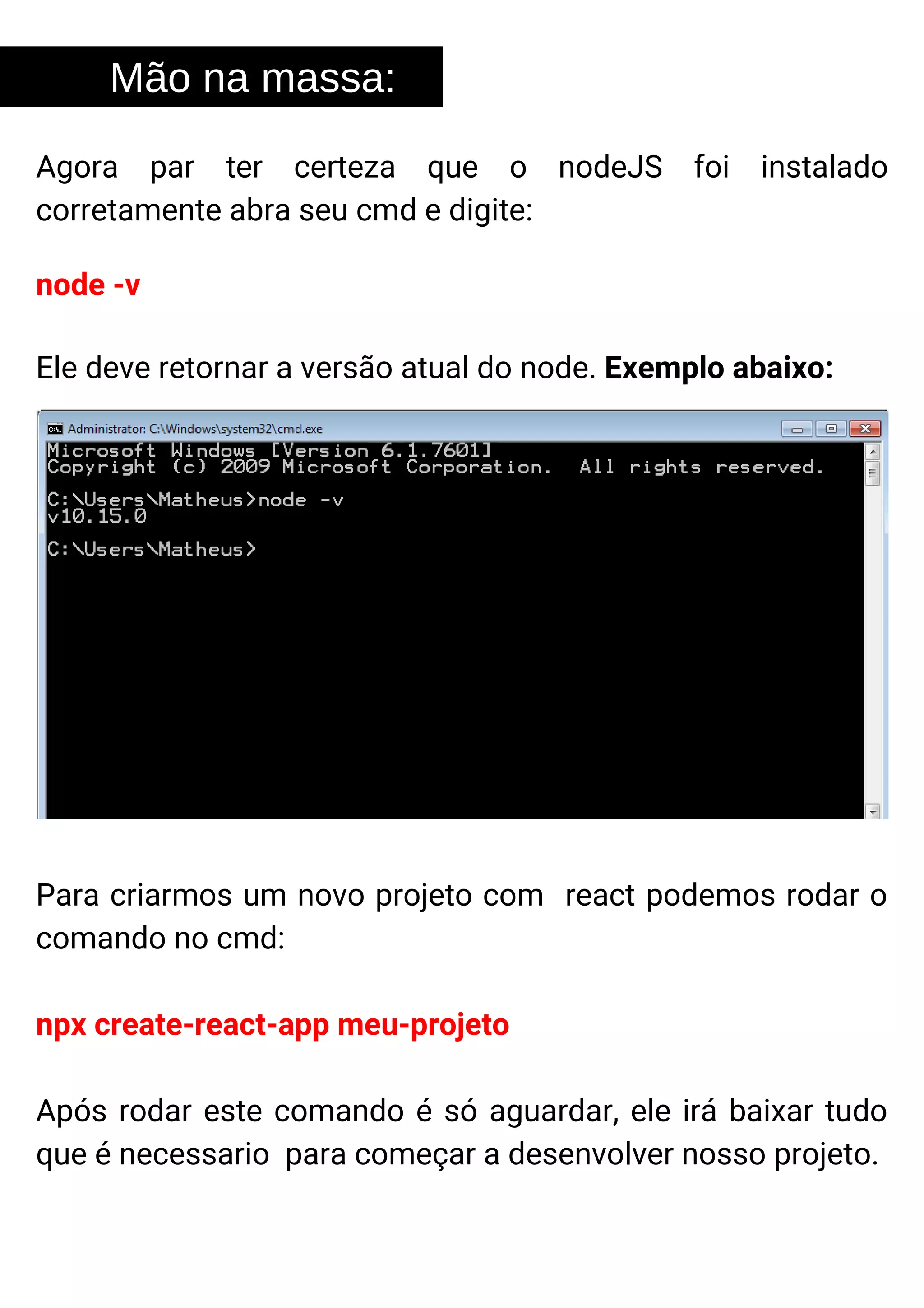 Agora par ter certeza que o nodeJS foi instalado
corretamente abra seu cmd e digite:
Mão na massa:
node -v
Ele deve retornar a versão atual do node. Exemplo abaixo:
Para criarmos um novo projeto com react podemos rodar o
comando no cmd:
npx create-react-app meu-projeto
Após rodar este comando é só aguardar, ele irá baixar tudo
que é necessario para começar a desenvolver nosso projeto.
 