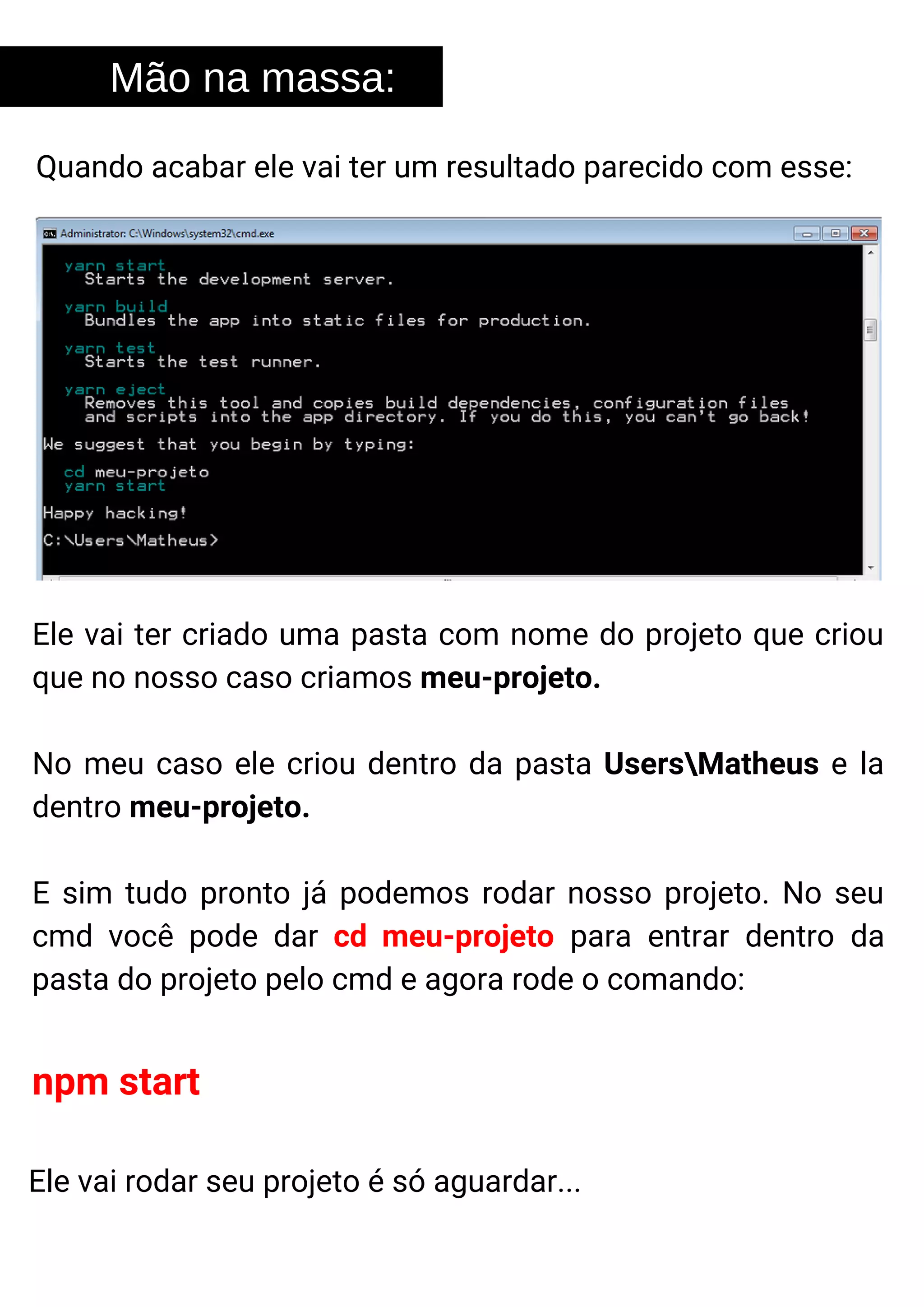 Mão na massa:
Quando acabar ele vai ter um resultado parecido com esse:
Ele vai ter criado uma pasta com nome do projeto que criou
que no nosso caso criamos meu-projeto.
No meu caso ele criou dentro da pasta UsersMatheus e la
dentro meu-projeto.
E sim tudo pronto já podemos rodar nosso projeto. No seu
cmd você pode dar cd meu-projeto para entrar dentro da
pasta do projeto pelo cmd e agora rode o comando:
npm start
Ele vai rodar seu projeto é só aguardar...
 