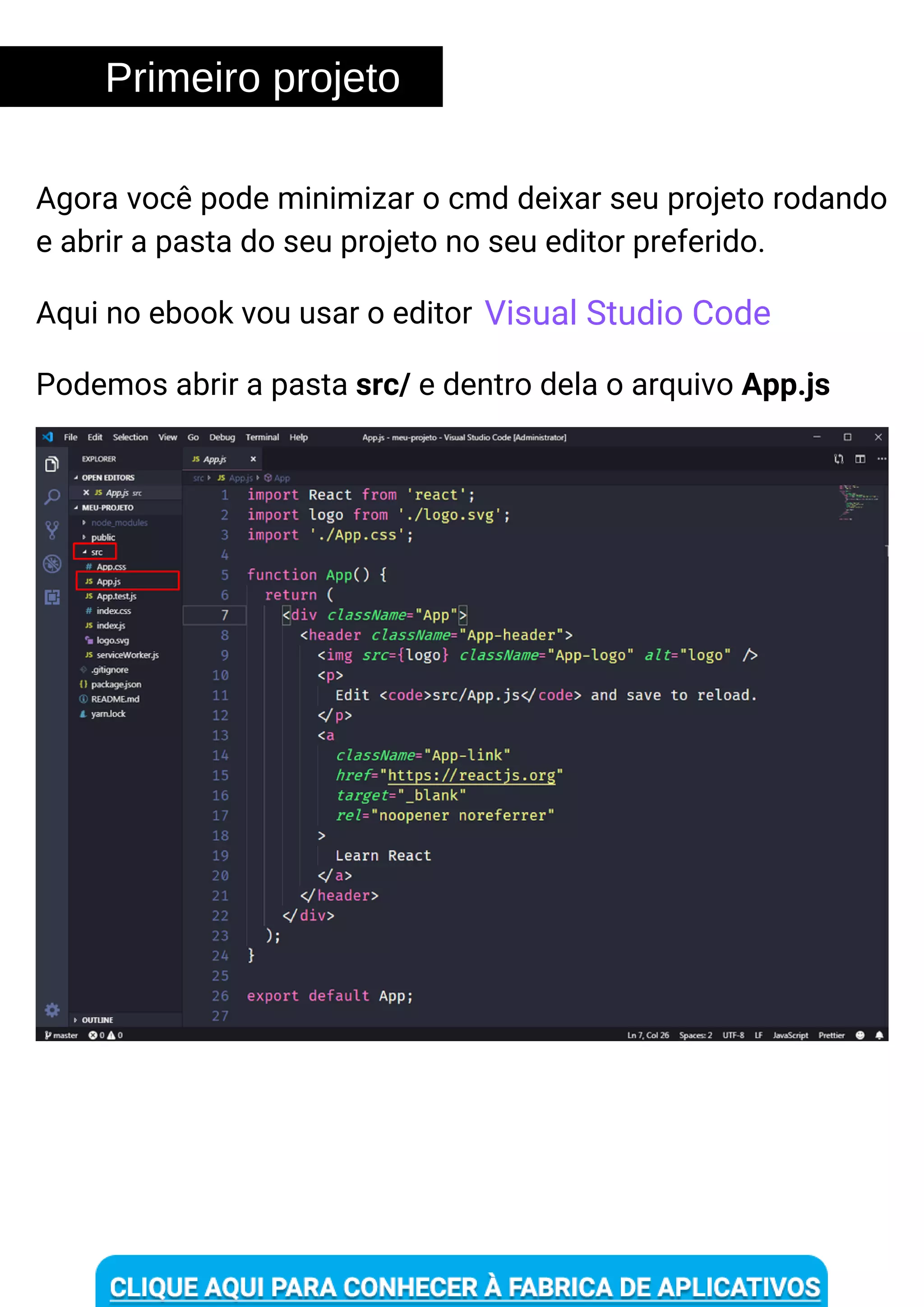 Primeiro projeto
Podemos abrir a pasta src/ e dentro dela o arquivo App.js
Agora você pode minimizar o cmd deixar seu projeto rodando
e abrir a pasta do seu projeto no seu editor preferido.
Aqui no ebook vou usar o editor Visual Studio Code
 