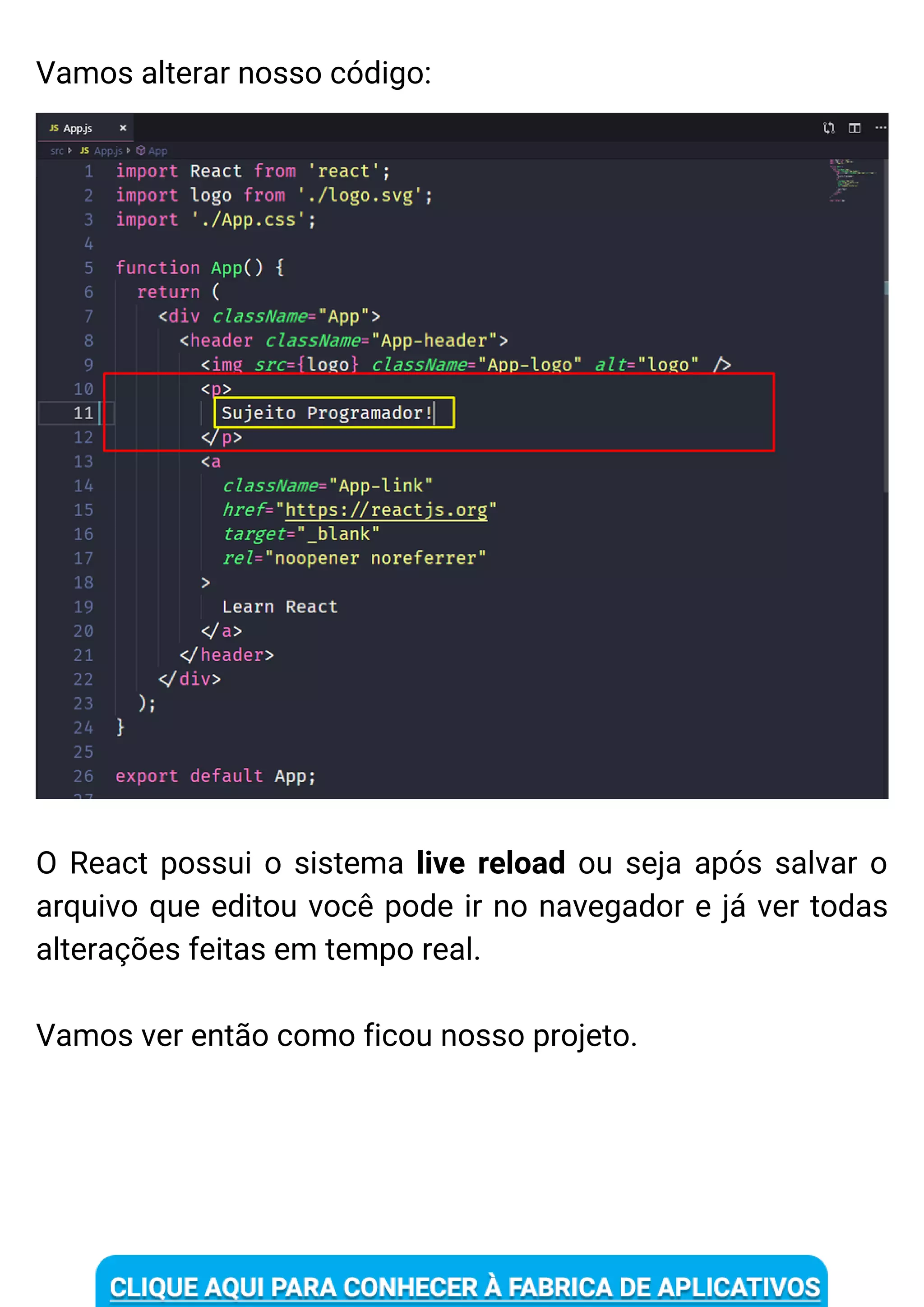 Vamos alterar nosso código:
O React possui o sistema live reload ou seja após salvar o
arquivo que editou você pode ir no navegador e já ver todas
alterações feitas em tempo real.
Vamos ver então como ficou nosso projeto.
 