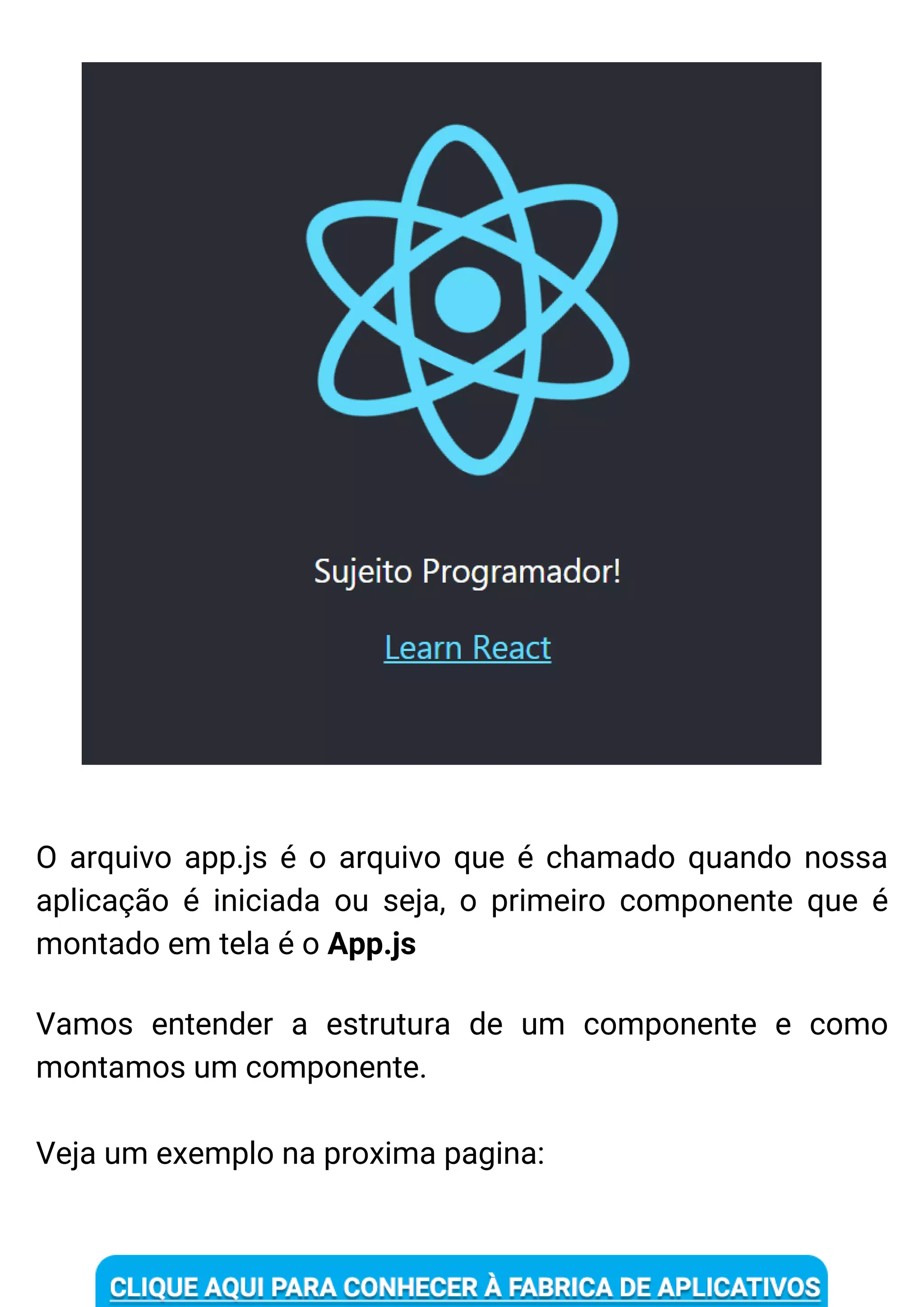 O arquivo app.js é o arquivo que é chamado quando nossa
aplicação é iniciada ou seja, o primeiro componente que é
montado em tela é o App.js
Vamos entender a estrutura de um componente e como
montamos um componente.
Veja um exemplo na proxima pagina:
 