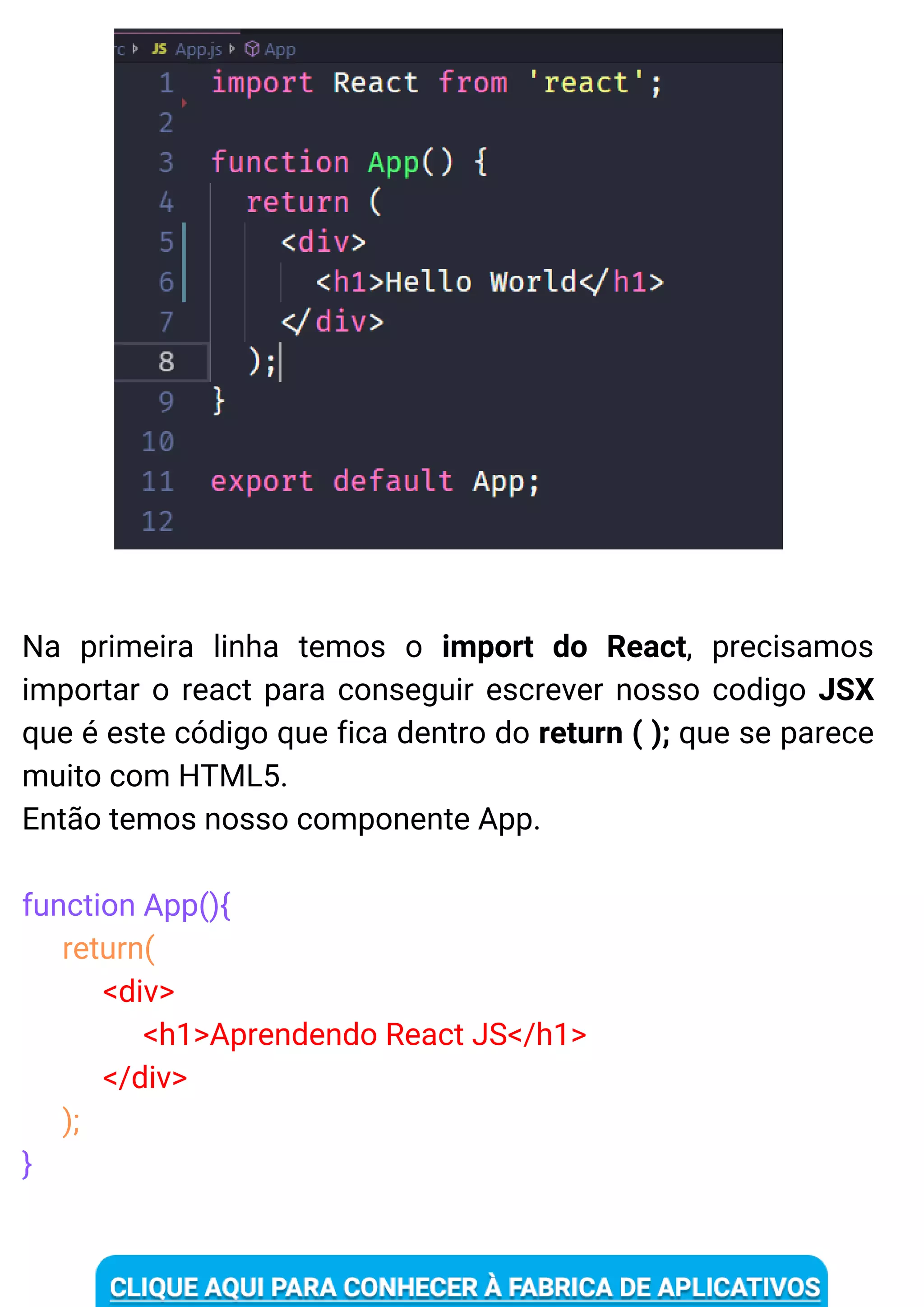 Na primeira linha temos o import do React, precisamos
importar o react para conseguir escrever nosso codigo JSX
que é este código que fica dentro do return ( ); que se parece
muito com HTML5.
Então temos nosso componente App.
function App(){
return(
<div>
<h1>Aprendendo React JS</h1>
</div>
);
}
 