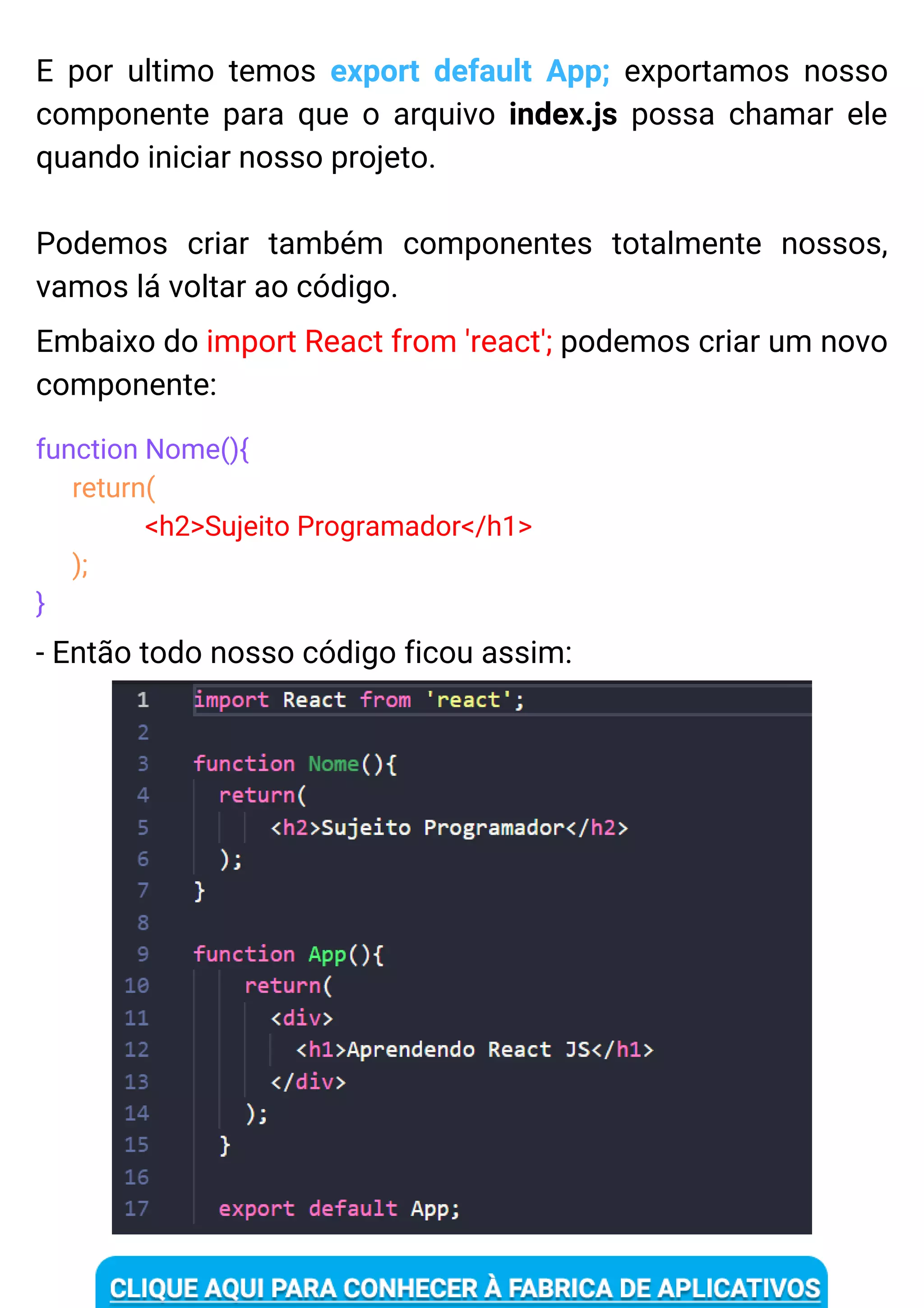 E por ultimo temos export default App; exportamos nosso
componente para que o arquivo index.js possa chamar ele
quando iniciar nosso projeto.
Podemos criar também componentes totalmente nossos,
vamos lá voltar ao código.
Embaixo do import React from 'react'; podemos criar um novo
componente:
function Nome(){
return(
<h2>Sujeito Programador</h1>
);
}
- Então todo nosso código ficou assim:
 