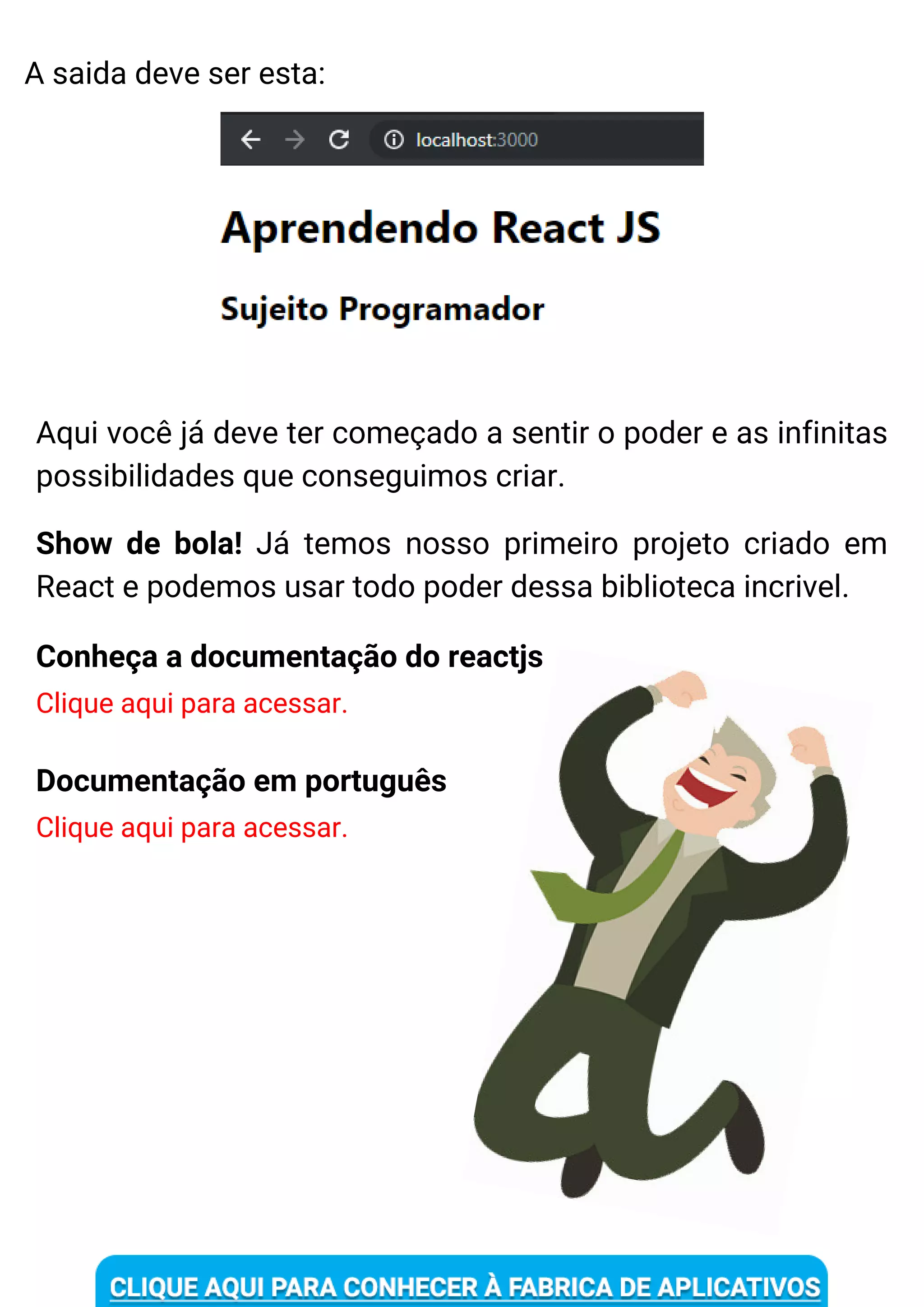 Conheça a documentação do reactjs
Clique aqui para acessar.
Aqui você já deve ter começado a sentir o poder e as infinitas
possibilidades que conseguimos criar.
Documentação em português
Clique aqui para acessar.
A saida deve ser esta:
Show de bola! Já temos nosso primeiro projeto criado em
React e podemos usar todo poder dessa biblioteca incrivel.
 