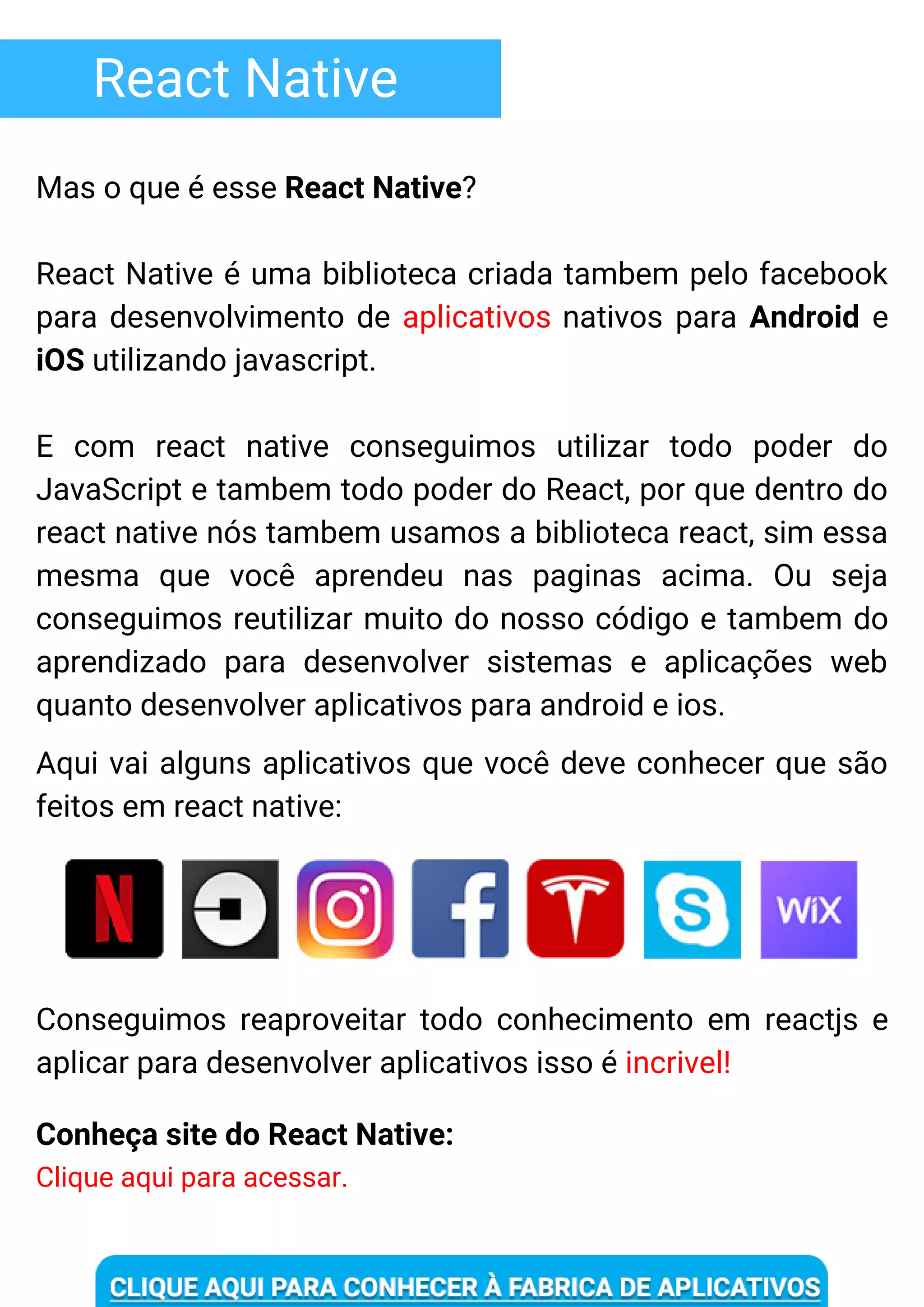 React Native
Mas o que é esse React Native?
React Native é uma biblioteca criada tambem pelo facebook
para desenvolvimento de aplicativos nativos para Android e
iOS utilizando javascript.
E com react native conseguimos utilizar todo poder do
JavaScript e tambem todo poder do React, por que dentro do
react native nós tambem usamos a biblioteca react, sim essa
mesma que você aprendeu nas paginas acima. Ou seja
conseguimos reutilizar muito do nosso código e tambem do
aprendizado para desenvolver sistemas e aplicações web
quanto desenvolver aplicativos para android e ios.
Aqui vai alguns aplicativos que você deve conhecer que são
feitos em react native:
Conseguimos reaproveitar todo conhecimento em reactjs e
aplicar para desenvolver aplicativos isso é incrivel!
Conheça site do React Native:
Clique aqui para acessar.
 