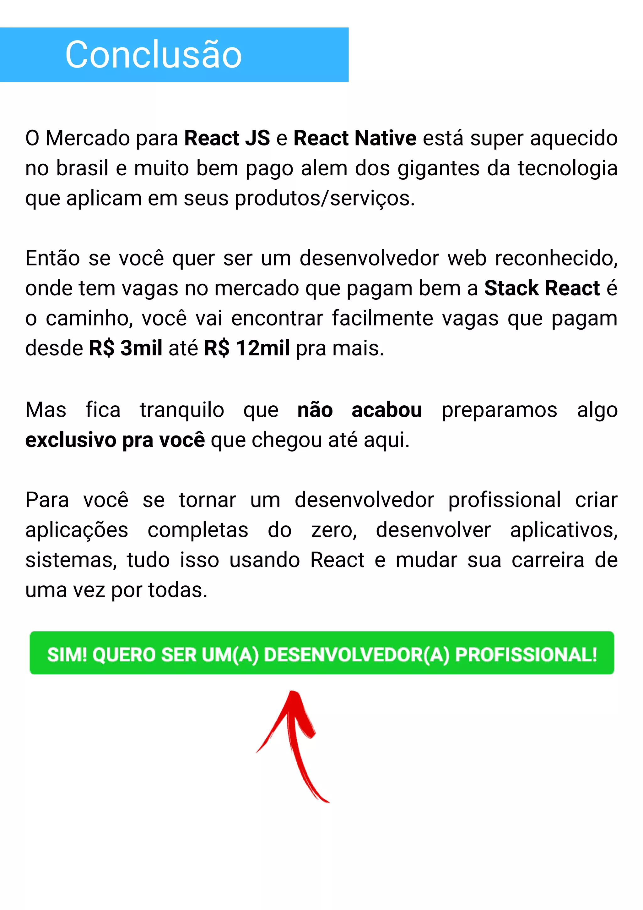 Conclusão
O Mercado para React JS e React Native está super aquecido
no brasil e muito bem pago alem dos gigantes da tecnologia
que aplicam em seus produtos/serviços.
Então se você quer ser um desenvolvedor web reconhecido,
onde tem vagas no mercado que pagam bem a Stack React é
o caminho, você vai encontrar facilmente vagas que pagam
desde R$ 3mil até R$ 12mil pra mais.
Mas fica tranquilo que não acabou preparamos algo
exclusivo pra você que chegou até aqui.
Para você se tornar um desenvolvedor profissional criar
aplicações completas do zero, desenvolver aplicativos,
sistemas, tudo isso usando React e mudar sua carreira de
uma vez por todas.
 