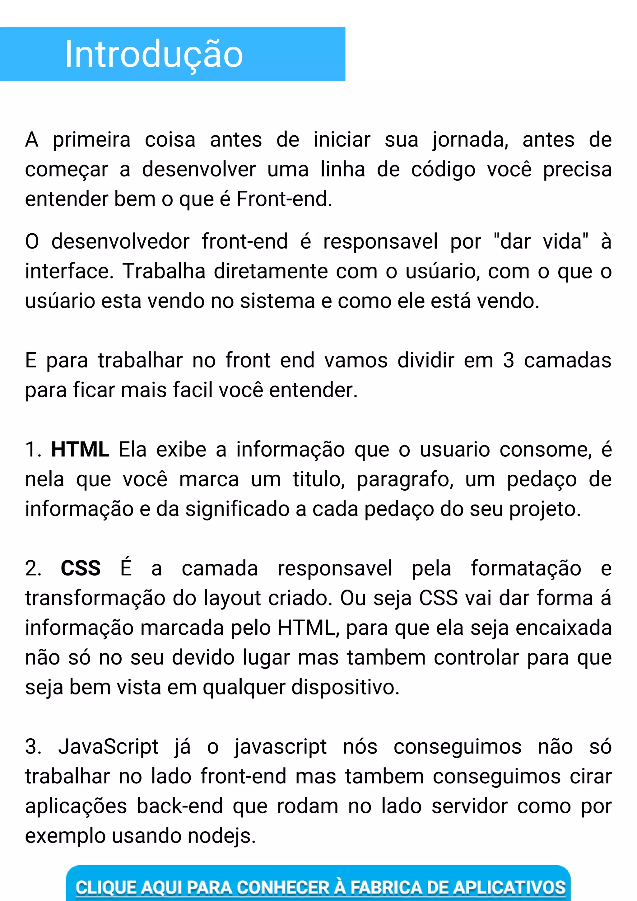 Introdução
A primeira coisa antes de iniciar sua jornada, antes de
começar a desenvolver uma linha de código você precisa
entender bem o que é Front-end.
O desenvolvedor front-end é responsavel por "dar vida" à
interface. Trabalha diretamente com o usúario, com o que o
usúario esta vendo no sistema e como ele está vendo.
E para trabalhar no front end vamos dividir em 3 camadas
para ficar mais facil você entender.
1. HTML Ela exibe a informação que o usuario consome, é
nela que você marca um titulo, paragrafo, um pedaço de
informação e da significado a cada pedaço do seu projeto.
2. CSS É a camada responsavel pela formatação e
transformação do layout criado. Ou seja CSS vai dar forma á
informação marcada pelo HTML, para que ela seja encaixada
não só no seu devido lugar mas tambem controlar para que
seja bem vista em qualquer dispositivo.
3. JavaScript já o javascript nós conseguimos não só
trabalhar no lado front-end mas tambem conseguimos cirar
aplicações back-end que rodam no lado servidor como por
exemplo usando nodejs.
 
