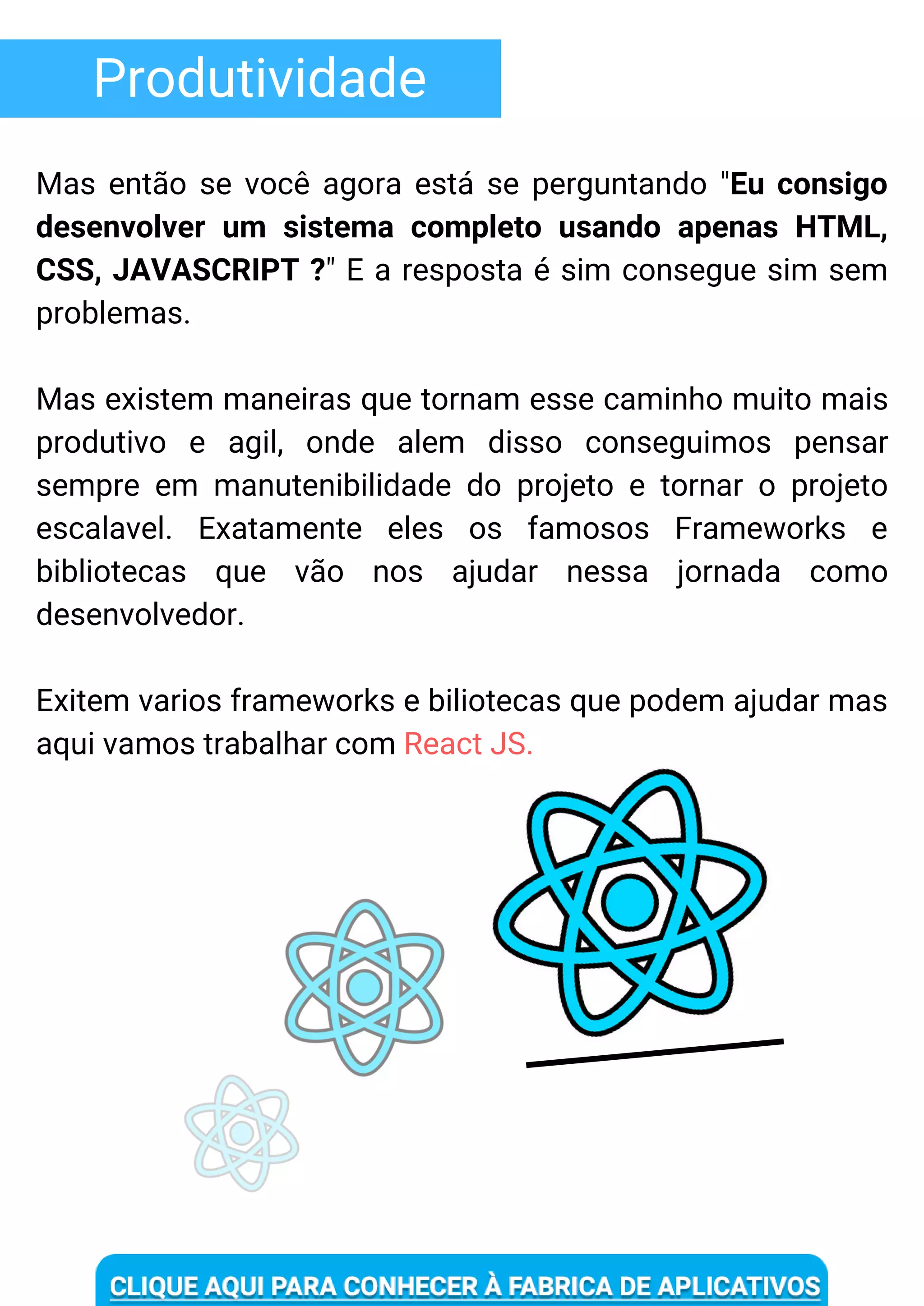 Produtividade
Mas então se você agora está se perguntando "Eu consigo
desenvolver um sistema completo usando apenas HTML,
CSS, JAVASCRIPT ?" E a resposta é sim consegue sim sem
problemas.
Mas existem maneiras que tornam esse caminho muito mais
produtivo e agil, onde alem disso conseguimos pensar
sempre em manutenibilidade do projeto e tornar o projeto
escalavel. Exatamente eles os famosos Frameworks e
bibliotecas que vão nos ajudar nessa jornada como
desenvolvedor.
Exitem varios frameworks e biliotecas que podem ajudar mas
aqui vamos trabalhar com React JS.
 