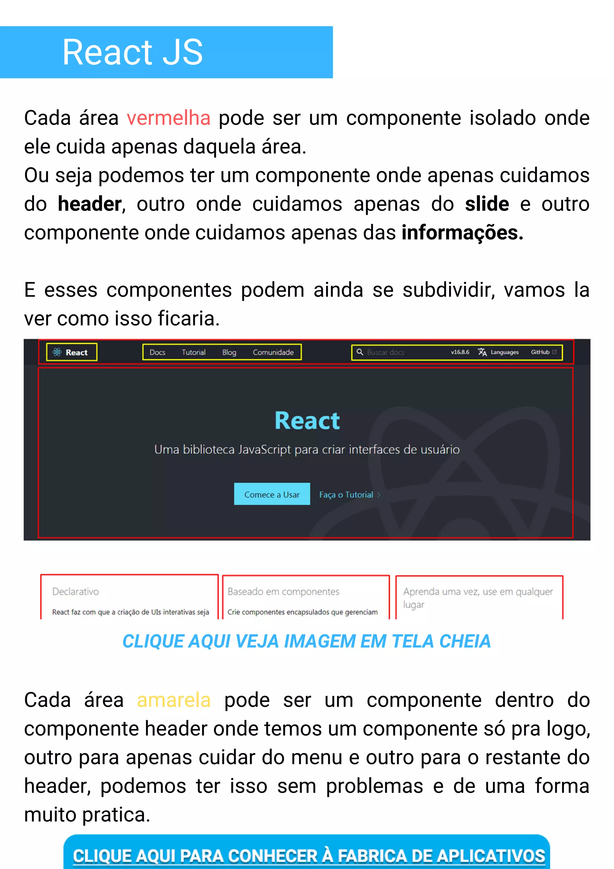 React JS
Cada área vermelha pode ser um componente isolado onde
ele cuida apenas daquela área.
Ou seja podemos ter um componente onde apenas cuidamos
do header, outro onde cuidamos apenas do slide e outro
componente onde cuidamos apenas das informações.
E esses componentes podem ainda se subdividir, vamos la
ver como isso ficaria.
CLIQUE AQUI VEJA IMAGEM EM TELA CHEIA
Cada área amarela pode ser um componente dentro do
componente header onde temos um componente só pra logo,
outro para apenas cuidar do menu e outro para o restante do
header, podemos ter isso sem problemas e de uma forma
muito pratica.
 